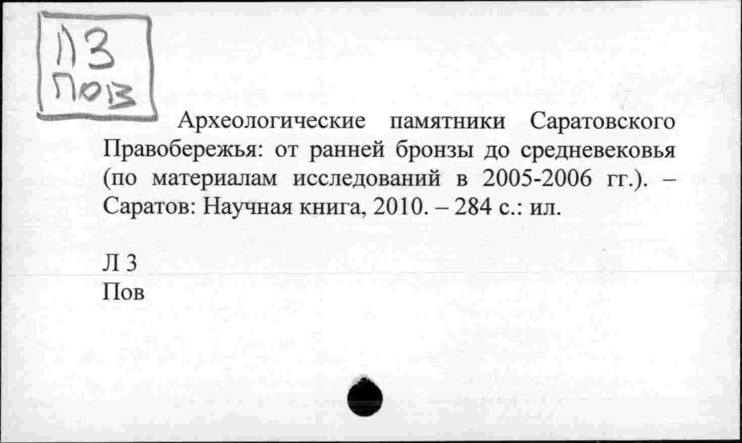 ﻿№
Археологические памятники Саратовского
Правобережья: от ранней бронзы до средневековья
(по материалам исследований в 2005-2006 гг.). -Саратов: Научная книга, 2010. - 284 с.: ил.
ЛЗ Иов